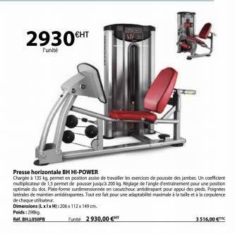 2930€HT  l'unité  Presse horizontale BH HI-POWER  Chargée à 135 kg, permet en position assise de travailler les exercices de poussée des jambes. Un coefficient multiplicateur de 1,5 permet de pousser 