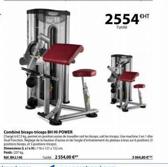 €HT  2554 HT  l'unité  Combiné biceps-triceps BH HI-POWER  Chargé à 67,5 kg, permet en position assise de travailler soit les biceps, soit les triceps. Une machine 2 en 1 dite Dual Fonction Réglage de