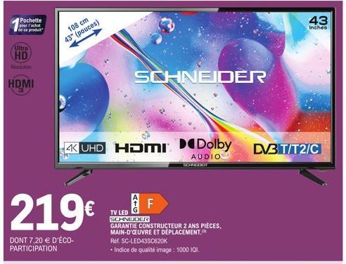 Pochette  pour l'achat de ce produit  Ultra  HD  Pintution  HDMI  219€  DONT 7,20 € D'ÉCO-PARTICIPATION  108 cm  43" (pouces)  4K UHD HDMI Dolby DV3 T/T2/C  AUDIO  SCHNEIDER  F  TV LED SCHNEIDER  GARA