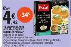 6%  2010  412  42  € -34%  16 croustillants aux st-jacques surgeles "escal" recette ail et persil.  origine et espèce des noix:  zygochlamys patagonica (argentine), chlamys nobilis (philippines) ou ch
