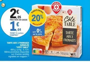 2€  prix payé en caisse  €  64  ticket e.leclerc compris  tarte aux 3 fromages  surgelee  "côté table"  400 g. le kg: 5,13 €. même promotion disponible  sur d'autres variétés signalées en magasin.  e.