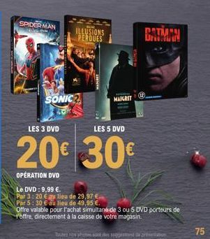 SPIDERMAN  SONIC  ILLUSIONS PERDUES  MAIGRET  LES 3 DVD  LES 5 DVD  20€ 30€  OPÉRATION DVD  BATMAN  Le DVD: 9,99 €.  Par 3: 20 € au lieu de 29,97 € Par 5: 30 € au lieu de 49,95 €.  Offre valable pour 