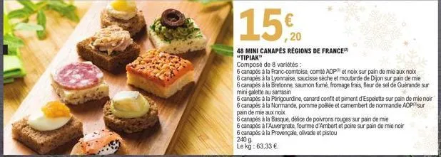 15%  ,20  48 mini canapés régions de france "tipiak"  240 g  le kg: 63,33 €.  composé de 8 variétés:  6 canapés à la franc-comtoise, comte aop et noix sur pain de mie aux noix  6 canapés à la lyonnais