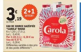 ,19  le pack  eau de source gazéifiée "carola" rouge  6 x 1,25 l (7,5 l). lel: 0,43 €  par 3 (22,5 l): 6,38 € au lieu de 9,57 €.  lel: 0,28 €.  différentes variétés à des prix et des poids différents,