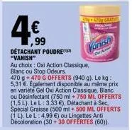 4€  ,99  détachant poudre "vanish"  au choix oxi action classique, blanc ou stop odeurs.  470 9+470 g offerts (940 g). le kg: 5,31 €. egalement disponible au même prix en variété gel oxi action classi