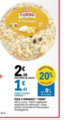 turini 4 fromages  200  prix payé en caisse  €  1,67  ticket e.leclerc compris**  pred  e-leclere  ticket,  20%  avec la carte  it 0%  42  soit  sur la carte  pizza 4 fromages "turini" 450 g. le kg: 4