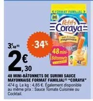 3,48  2  -34%  format familial  € ,30  48 mini-bâtonnets de surimi sauce mayonnaise format familial "coraya" 474 g. le kg: 4,85 €. egalement disponible au même prix: sauce tomate cuisinée ou cocktail.