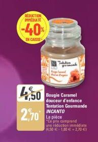 REDUCTION IMMEDIATE  -40%  EN CAISSE  4,50 Bougie Caramel  2,70  douceur d'enfance Tentation Gourmande INCANTO  La pièce  "Ce prix comprend  une réduction immédiate  (4,50 € +180 € 2,70 €1 