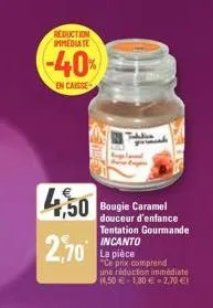 reduction immediate  -40%  en caisse  4,50 bougie caramel  2,70  douceur d'enfance tentation gourmande incanto  la pièce  "ce prix comprend  une réduction immédiate  (4,50 € +180 € 2,70 €1 