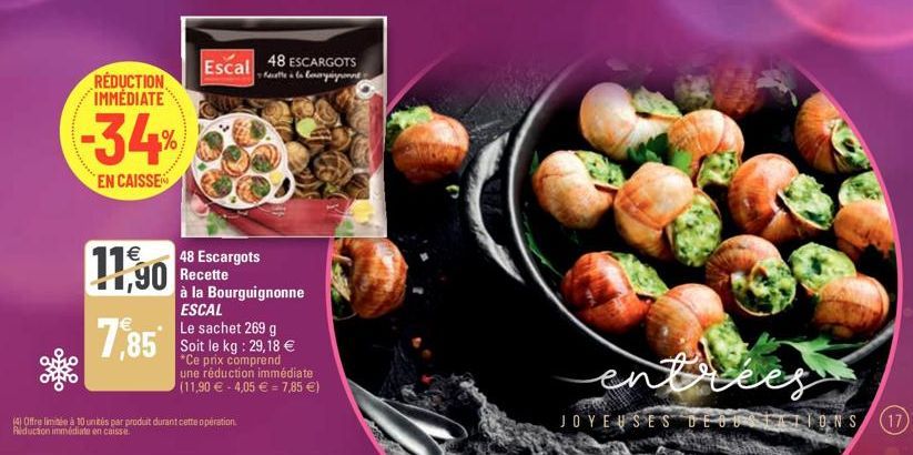 RÉDUCTION IMMÉDIATE  -34%  EN CAISSE  11,90  7,85  48 Escargots Recette à la Bourguignonne ESCAL  Le sachet 269 g Soit le kg: 29,18 € *Ce prix comprend une réduction immédiate (11,90 € -4,05 € 7,85 €)