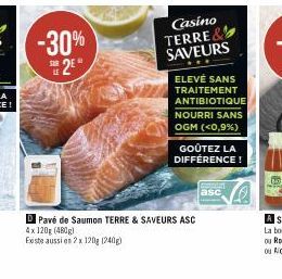 -30% 2E*  SUR  Casino TERRE& SAVEURS  ELEVÉ SANS TRAITEMENT ANTIBIOTIQUE NOURRI SANS OGM (<0,9%)  GOÛTEZ LA DIFFÉRENCE!  Pavé de Saumon TERRE & SAVEURS ASC 4x 120g (480g)  Existe aussi en 2x 120g (240