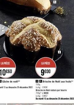 LA PIÈCE  10€60  5A Gâche de noël  6 A Brioche de Noël aux fruits  Ikg  750g  Du mardi 13 au dimanche 25 décembre 2022 Le kg 1200  LA PIÈCE  9€00  5  Brioche de Noël nature pur beurre  750 à 800  Le k