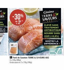 -30% 2E*  SUR  Casino TERRE& SAVEURS  ELEVÉ SANS TRAITEMENT ANTIBIOTIQUE NOURRI SANS OGM (<0,9%)  GOÛTEZ LA DIFFÉRENCE!  Pavé de Saumon TERRE & SAVEURS ASC 4x 120g (480g)  Existe aussi en 2x 120g (240