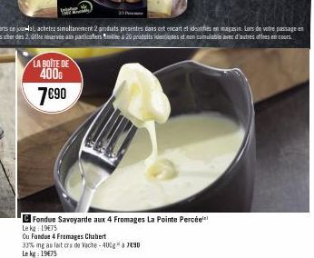 LA BOITE DE 400€  7€90  Fondue Savoyarde aux 4 Fromages La Pointe Percée Le kg: 19€75  Ou Fondue 4 Fromages Chabert  33% mg au lait cru de Vache -40%g* a7490  Le kg: 19€75 