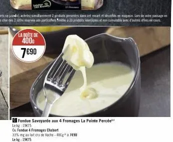 la boite de 400€  7€90  fondue savoyarde aux 4 fromages la pointe percée le kg: 19€75  ou fondue 4 fromages chabert  33% mg au lait cru de vache -40%g* a7490  le kg: 19€75 