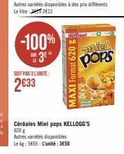 -100%  3E"  SOIT PAR 3 L'UNITE:  2633  des prix différents  MAXI Format 620 g  miel pops  Céréales Miel pops KELLOGG'S 620 g  Autres variétés disponibles Le kg: 5665-L'unité: 3650 