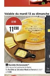 le kg  11€90  c raclette richesmonts  26% ng au lait pasteurise de vache  du raclette au lait entier monts et terroirs le ki à 11€90  les fromageries richesmonts raclette 