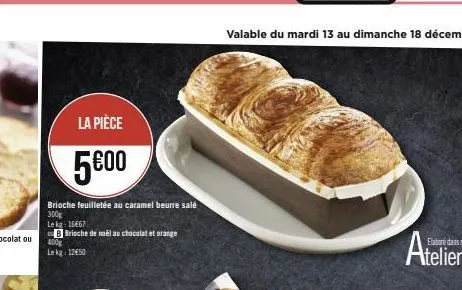 la pièce  5€00  brioche feuilletée au caramel beurre salé 300g  le kg: 16667  b brioche de noël au chocolat et orange  400g lekg: 12€50  valable du mardi 13 au dimanche 18 décembre 