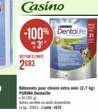 SOIT PAR 3 L'UNITÉ:  2683  -100% Dentalife  3  x 30 (207)  Autres variétés ou poids disponibles Le kg: 20€53-L'unité: 4€25  Maxi Pack  21  Bâtonnets pour chiens extra mini (2-7 kg) PURINA Dentalife 