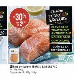 -30% 2E*  SUR  Casino TERRE& SAVEURS  ELEVÉ SANS TRAITEMENT ANTIBIOTIQUE NOURRI SANS OGM (<0,9%)  GOÛTEZ LA DIFFÉRENCE!  Pavé de Saumon TERRE & SAVEURS ASC 4x 120g (480g)  Existe aussi en 2x 120g (240