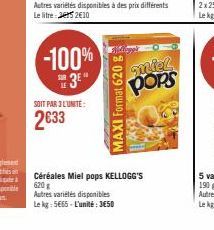 SOIT PAR 3 L'UNITE:  2633  -100%  3E"  des prix différents  MAXI Format 620 g  miel pops  Céréales Miel pops KELLOGG'S 620 g  Autres variétés disponibles Le kg: 5665-L'unité: 3650 