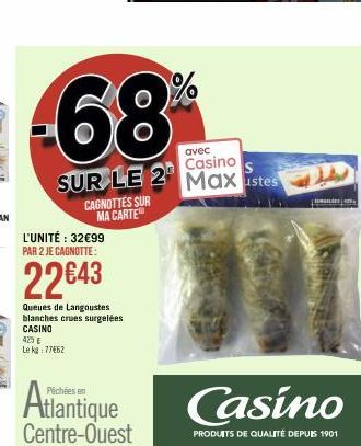 avec  Casino  SUR LE 2 Maxustes  CAGNOTTES SUR MA CARTE  L'UNITÉ : 32€99 PAR 2 JE CAGNOTTE:  22€43  Queues de Langoustes blanches crues surgelées CASINO  423 € Le kg 77462  Atlantique  Centre-Ouest  C