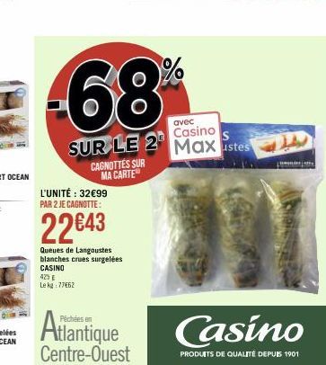 avec  Casino  SUR LE 2 Maxustes  CAGNOTTES SUR MA CARTE  L'UNITÉ : 32€99 PAR 2 JE CAGNOTTE:  22€43  Queues de Langoustes blanches crues surgelées CASINO  423 € Le kg 77462  Atlantique  Centre-Ouest  C