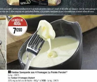 la boite de 400g  7€90  fondue savoyarde aux 4 fromages la pointe percée le kg: 19€75  ou fondus 4 fromages chabert  33% ng au lait cru de veche - 400g à 7€90 - le kg: 19€75 