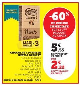 PRODUIT PARTENAIRE  Nestle dessert  Noir  FORMAT  CHOCOLAT A PATISSER NESTLE DESSERT  Le lot de 3 tablettes Noir (soit 615 g)  Le kg 9,02 €  Le kg des 2: 6,32 € ou corsé (soit 600 g)  Le kg: 9,25€  ou