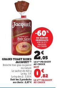 GRAND TOAST ROND JACQUET  Brioché foie gras ou pavot AU CHOIX  ou nature SOTT Le sachet de 410 g Lekg: 5€  0,82  Le kg des 2:3,50 € Soit les 2 produits LE PRODUIT au choix: 2,87 € AU CHOIX  Jacquet  F