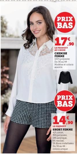 PRIX BAS  17,90  LE PRODUIT AU CHOIX CHEMISE FEMME 100% polyester Du 36 au 44-Modeles et coloris  assortis  PRIX BAS  14,90  LE PRODUIT SHORT FEMME 41% coton  35% polyester,  14% acrylique.  9% viscos