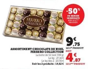 ferrero collection  9.915  ,75  assortiment chocolats de noel le 1 produit ferrero collection soit  la boite de 32 (soit 359 g)  -50%  de remise immediate sur le 2 produit  le kg: 27,16 € le kg des 2: