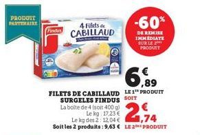 PRODUIT PARTENAIRE  Findus  4 Filets de CABILLAUD  6,89  FILETS DE CABILLAUD LE1 PRODUIT SURGELES FINDUS SOIT  La boite de 4 (soit 400 g)  Le kg: 17,23 €  Le kg des 2:12.04 €  1,74  Soit les 2 produit