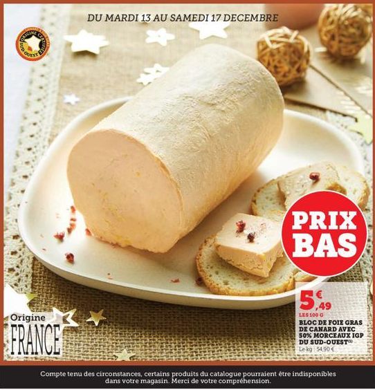 LIGINE  Origine  FRANCE  DU MARDI 13 AU SAMEDI 17 DECEMBRE  +  PRIX BAS  15,49  LES 100 G  BLOC DE FOIE GRAS DE CANARD AVEC 50% MORCEAUX IGP DU SUD-OUEST Le kg 54.90€  