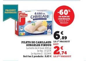 PRODUIT PARTENAIRE  Findus  4 Filets de CABILLAUD  6,89  FILETS DE CABILLAUD LE1 PRODUIT SURGELES FINDUS SOIT  La boite de 4 (soit 400 g)  Le kg: 17,23 €  Le kg des 2:12.04 €  1,74  Soit les 2 produit