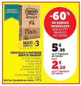 PRODUIT PARTENAIRE  Nestle dessert  Noir  FORMAT  CHOCOLAT A PATISSER NESTLE DESSERT  Le lot de 3 tablettes Noir (soit 615 g)  Le kg 9,02 €  Le kg des 2: 6,32 € ou corsé (soit 600 g)  Le kg: 9,25€  ou