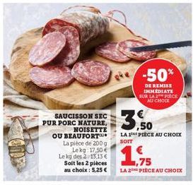 SAUCISSON SEC PUR PORC NATURE,  NOISETTE  OU BEAUFORT La pièce de 200 g Le kg 17,50 € Le kg des 2 13.13 € Soit les 2 pièces au choix: 5,25 €  JIB'S  LA PIÈCE AU CHOIX  SOIT  -50%  DE REMISE IMMÉDIATE 