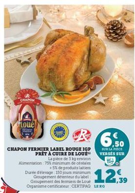 CHAPON  Loue  CHAPON FERMIER LABEL ROUGE IGP PRÊT À CUIRE DE LOUE  La pièce de 3 kg environ Alimentation: 75% minimum de céréales +5% de produits laitiers Durée d'élevage 150 jours minimum Groupement 