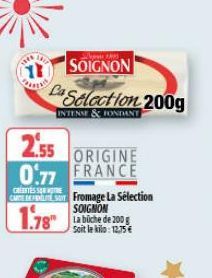 SOIGNON  Ca Selection 200g  INTENSE & FONDANT  2.55  0.77  ORIGINE FRANCE  CRETESS  CARTE DEL Fromage La Sélection SOIGNON  1.78" Labiche de 200  Soit le kilo: 12,75 € 