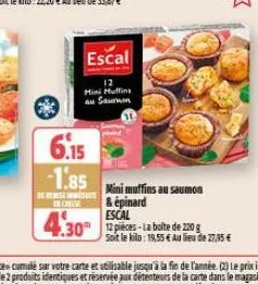 escal  mini muffins au saumon  6.15  -1.85  dereiset enchise  mini muffins au saumon & épinard  escal  4.30 pieces-la boite de 220 g  soit le kilo: 19,55€ au lieu de 27,95 € 