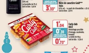 la bouteille de 75 cl  soit le litre: 5,40€  vico  curly  club  1.04 curty club  0.31  vico panachage possible  (fromage, cacahuète stomate)  chte dere so la boite de 90 g soit le kilo: 11,56 €  0.73 