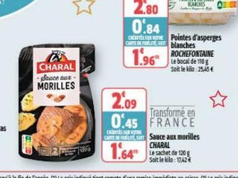 CHARAL  Sauce aux-MORILLES  2.80 0.84  CRESTE Pointes d'asperges CARL blanches  ROCHEFONTAINE  1.96  Soit le kilo 25,45 €  2.09  0.45  Transformé en FRANCE  CARTSauce aux morilles CHARAL Soit le kilo: