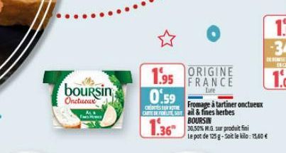 boursin Onctueux  1.95 ORIGINE  FRANCE  Eure  0.59  Fromage à tartiner onctueux CARE DE FIELTE Sail & fines herbes  BOURSIN  1.3630575 MG sur produit fini  Le pot de 125 g-Soit le kilo: 15.60€ 