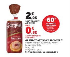 Jacquet  Foie Gras  E-COMME  21.05  LE 1 PRODUIT AU CHOIX SOIT  ,82  LE 2 PRODUIT AU CHOIX  -60%  DE REMISE IMMEDIATE SUR LE PRODUIT AU CHOIX  GRAND TOAST ROND JACQUET Brioché foie gras ou pavotou nat