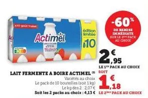 x10 gout fr  actimel  lait fermente a boire actimel  variétés au choix  le pack de 10 bouteilles (soit 1 kg)  edition limitée  10  le kg des 2:2,07€  ,18  soit les 2 packs au choix : 4,13€ le 2 pack a