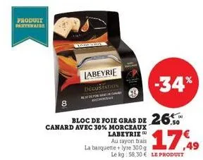 produit partenaire  labeyrie degustation  canard avec 30% morceaux labeyrie  au rayon trais la barquette +lyre 300 g  bloc de foie gras de 26.  -34%  le kg: 58,30 € le produit  17,49 