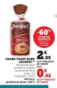 jacquet  chutn  foie gras  le kg: s  le kg des 2: 3,50 €  grand toast rond jacquet brioché foie gras au choix ou pavot ou nature sorr  le sachet de 410 g  -60%  de remise immediate sur le 2 produit au