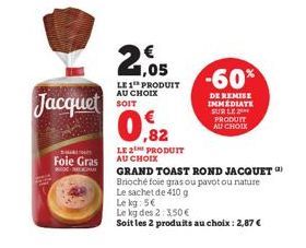 Jacquet  Foie Gras  E-COMME  21.05  LE 1 PRODUIT AU CHOIX SOIT  ,82  LE 2 PRODUIT AU CHOIX  -60%  DE REMISE IMMEDIATE SUR LE PRODUIT AU CHOIX  GRAND TOAST ROND JACQUET Brioché foie gras ou pavotou nat