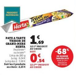 PRODUIT  Herta  PATE A TARTE TRESOR DE GRAND-MERE  HERTA  Feuilletée ou brisée L'étui de 280 g Le kg: 6,04 € Le kg des 2:3,98 € Soit les 2 produits au choix: 2,23 €  Trésor  de Grand Mire FEUILLETES  