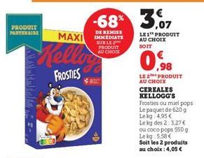 PRODUIT PARTENAIRE  Kellow  FROSTIES  -68% 3,07  DE REMISE  MAXI IMMEDIATE  SUR LE PRODUIT AU CHOIX  LE 1 PRODUIT AU CHOIX SOIT  0.98  LE 2E PRODUIT AU CHOIX CEREALES KELLOGG'S  Frosties ou miel pops.